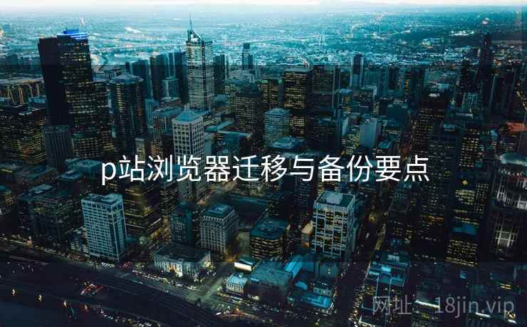p站浏览器迁移与备份要点