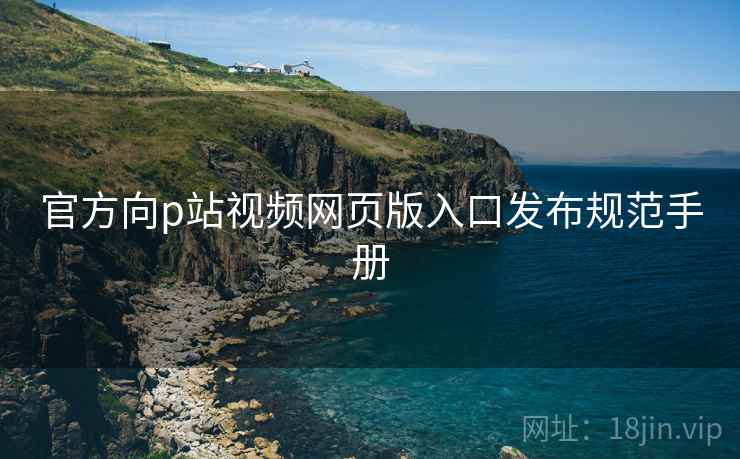 官方向p站视频网页版入口发布规范手册