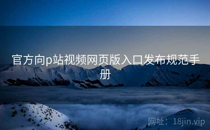 官方向p站视频网页版入口发布规范手册