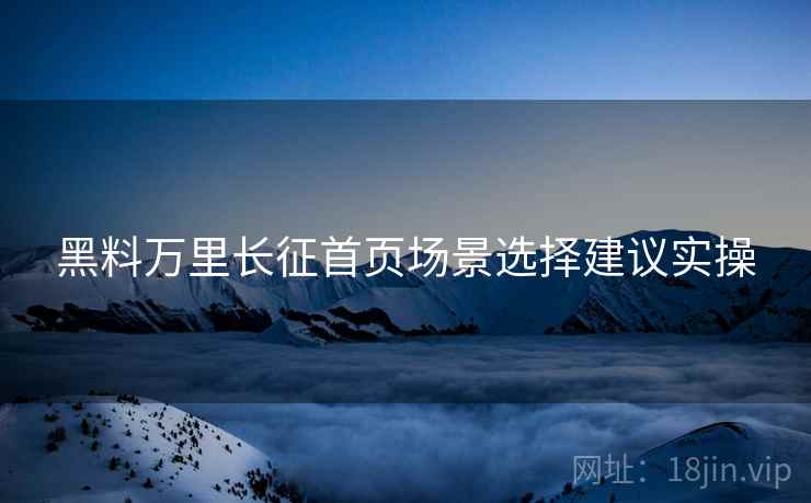 黑料万里长征首页场景选择建议实操