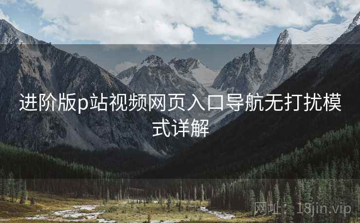 进阶版p站视频网页入口导航无打扰模式详解 进阶版p站视频网页入口导航无打扰模式详解
