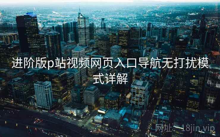 进阶版p站视频网页入口导航无打扰模式详解 进阶版p站视频网页入口导航无打扰模式详解