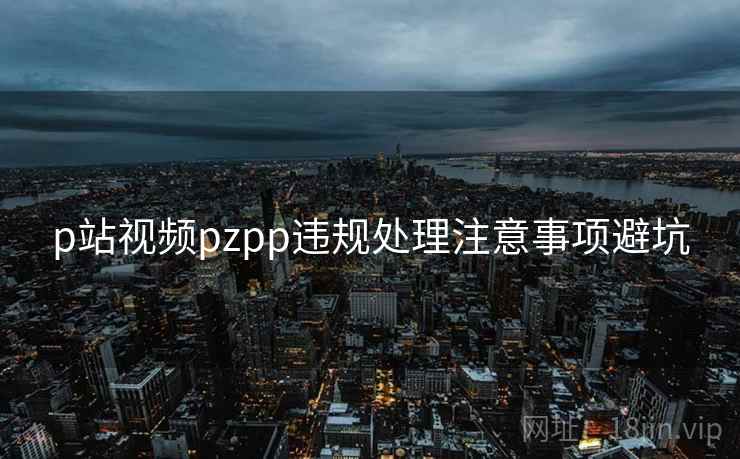 p站视频pzpp违规处理注意事项避坑